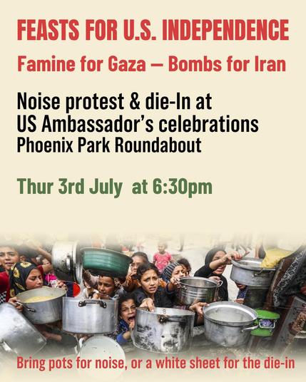 FEASTS FOR US INDEPENDENCE 
Famine for Gaza - Bombs for Iran

Noise protest & die-In at US Ambassador’s celebrations.
Phoenix Park Roundabout,
Thur 3rd July at 6:30pm.
Bring pots for noise or a white sheet for the die-in.