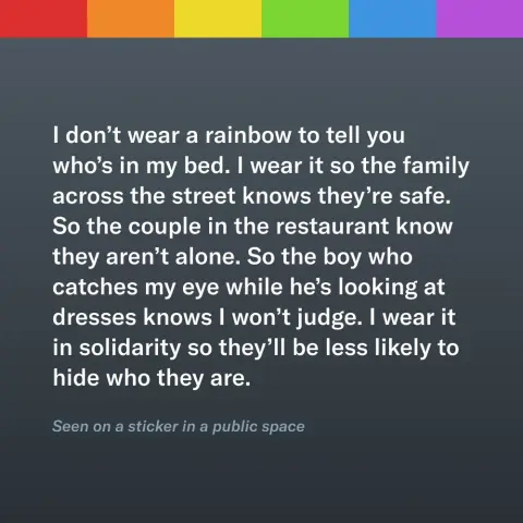A passage below a rainbow stripe that reads “I don’t wear a rainbow to tell you who’s in my bed. I wear it so the family across the street knows they’re safe. So the couple in the restaurant know they aren’t alone. So the boy who catches my eye while he’s looking at dresses knows I won’t judge. I wear it in solidarity so they’ll be less likely to hide who they are.” It is cited as “seen on a sticker in a public space.”