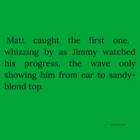 Matt caught the first one, whizzing by as Jimmy watched his progress, the wave only showing him from ear to sandy-blond top.