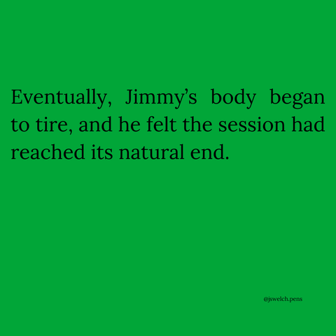 Eventually, Jimmy’s body began to tire, and he felt the session had reached its natural end.