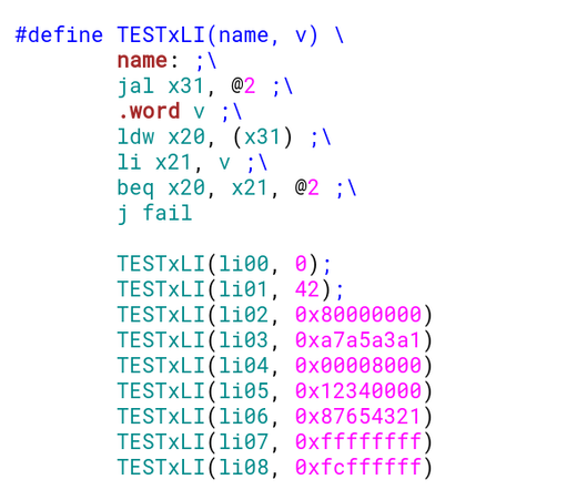 #define TESTxLI(name, v) \
	name: ;\
	jal x31, @2 ;\
	.word v ;\
	ldw x20, (x31) ;\
	li x21, v ;\
	beq x20, x21, @2 ;\
	j fail

	TESTxLI(li00, 0);
	TESTxLI(li01, 42);
	TESTxLI(li02, 0x80000000)
	TESTxLI(li03, 0xa7a5a3a1)
	TESTxLI(li04, 0x00008000)
	TESTxLI(li05, 0x12340000)
	TESTxLI(li06, 0x87654321)
	TESTxLI(li07, 0xffffffff)
	TESTxLI(li08, 0xfcffffff)