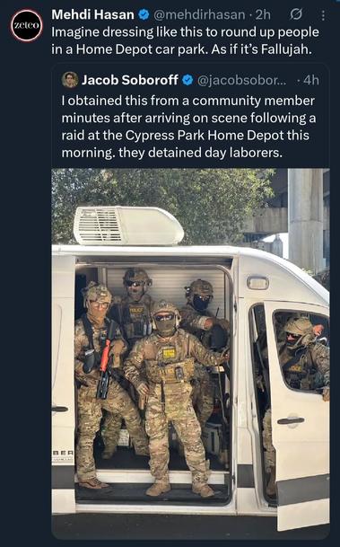Photo by George Conway on June 30, 2025. May be an image of 2 people, military uniform and text that says 'zeteo Mehdi Hasan @mehdirhasan 2h Imagine dressing like this to round up people in a Home Depot car park. As fit's 'sFallujah. Jacob Soboroff .4h @jacobsobor... I lobtained this from a community member minutes after arriving on scene following a raid at the Cypress Park Home Depot this morning. they detained day laborers. POLICE BER E BE VEHCLEE'.