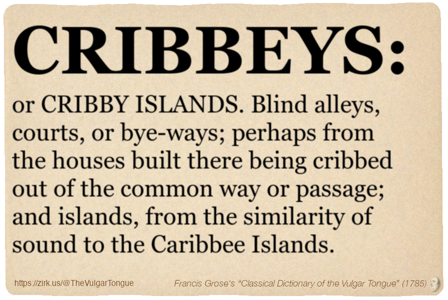 Image imitating a page from an old document, text (as in main toot):

CRIBBEYS, or CRIBBY ISLANDS. Blind alleys, courts, or bye-ways; perhaps from the houses built there being cribbed out of the common way or passage; and islands, from the similarity of sound to the Caribbee Islands.

A selection from Francis Grose’s “Dictionary Of The Vulgar Tongue” (1785)