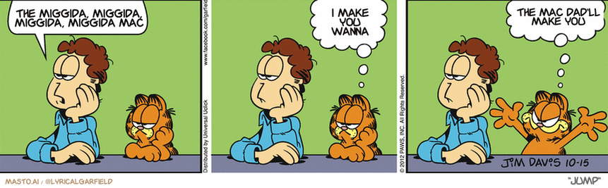 Original Garfield comic from October 15, 2012
Text replaced with lyrics from: Jump

Transcript:
• The Miggida, Miggida, Miggida, Miggida Mac
• I Make You Wanna
• The Mac Dad'll Make You


--------------
Original Text:
• Jon:  The good times can't last forever.
• Garfield:  I'll keep that in mind...  In case they ever START!

The comic strip consists of three panels, each depicting a different scene with the main characters, a man, and a cat. The first panel shows the man sitting on a bench with his head down and looking ahead. The second panel introduces a dog sitting on a bench next to the man. The third panel is the most interesting, as the cat is now sitting on the dog's back and the man and cat are sitting side by side. The panels are set against a gray background, and the panels are not connected with lines, giving the impression that the man's head is traveling through time.