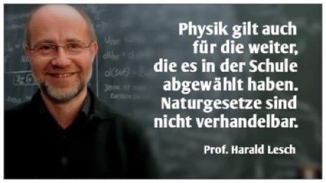 An image featuring a smiling Harald Lesch, standing in front of a chalkboard filled with scientific equations. The right side contains a quote in German about the importance of physics and natural laws, attributed to Prof. Harald Lesch.

Ein Bild mit einem lächelnden Harald Lesch, der vor einer Tafel voller wissenschaftlicher Gleichungen steht. Auf der rechten Seite befindet sich ein Zitat über die Bedeutung von Physik und Naturgesetzen, das Prof. Harald Lesch zugeschrieben wird:


Physik gilt auch
für die weiter,
die es in der Schule
abgewählt haben.
Naturgesetze sind
nicht verhandelbar.