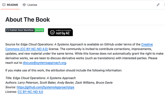 A README file from Github
Title: About the Book

At the top are two badges; one shows a passing workflow, the other says "Written by humans not by AI"

Source for Edge Cloud Operations: A Systems Approach is available on GitHub under terms of the Creative Commons (CC BY-NC-ND 4.0) license. The community is invited to contribute corrections, improvements, updates, and new material under the same terms. While this license does not automatically grant the right to make derivative works, we are keen to discuss derivative works (such as translations) with interested parties. Please reach out to discuss@systemsapproach.org. If you make use of this work, the attribution should include the following information: Title: Edge Cloud Operations: A Systems Approach Authors: Larry Peterson, Scott Baker, Andy Bavier, Zack Williams, Bruce Davie Source: https://github.com/SystemsApproach/ops License: CC BY-NC-ND 4.0