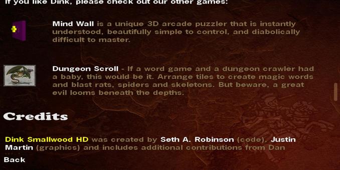 If you like Dink, please check out our other games. 
Mind Wall is a unique 3D arcade puzzler that is instantly understood, beautifully simple to control, and diabolically difficult to master. 
Dungeon Scroll - If a word game and a dungeon crawler had a baby, this would be it. Arrange tiles to create magic words — and blast rats, spiders and skeletons. But beware, a great evil looms beneath the depths. 
Credits 
Dink Smallwood HD was created by Seth A. Robinson (code), Justin Martin (graphics) and includes additional contributions from Dan ...