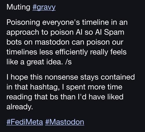 Muting #gravy

Poisoning everyone's timeline in an approach to poison AI so AI Spam bots on mastodon can poison our timelines less efficiently really feels like a great idea. /s

I hope this nonsense stays contained in that hashtag, I spent more time reading that bs than I'd have liked already.

#FediMeta #Mastodon