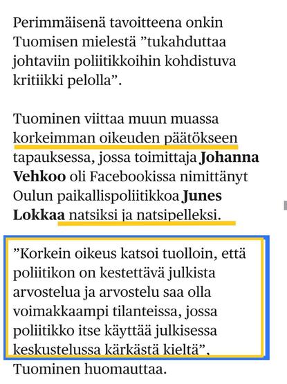 HS 30.6.25
Perimmäisenä tavoitteena onkin Tuomisen mielestä ”tukahduttaa johtaviin poliitikkoihin kohdistuva kritiikki pelolla”.

Tuominen viittaa muun muassa korkeimman oikeuden päätökseen tapauksessa, jossa toimittaja Johanna Vehkoo oli Facebookissa nimittänyt Oulun paikallis­poliitikkoa Junes Lokkaa natsiksi ja natsipelleksi.

”Korkein oikeus katsoi tuolloin, että poliitikon on kestettävä julkista arvostelua ja arvostelu saa olla voimakkaampi tilanteissa, jossa poliitikko itse käyttää julkisessa keskustelussa kärkästä kieltä”, Tuominen huomauttaa.