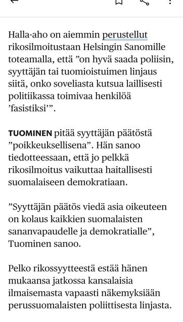 HS 30.6.25
Halla-aho on aiemmin perustellut rikosilmoitustaan Helsingin Sanomille toteamalla, että ”on hyvä saada poliisin, syyttäjän tai tuomio­istuimen linjaus siitä, onko soveliasta kutsua laillisesti politiikassa toimivaa henkilöä ’fasistiksi’”.

Tuominen pitää syyttäjän päätöstä ”poikkeuksellisena”. Hän sanoo tiedotteessaan, että jo pelkkä rikosilmoitus vaikuttaa haitallisesti suomalaiseen demokratiaan.

”Syyttäjän päätös viedä asia oikeuteen on kolaus kaikkien suomalaisten sananvapaudelle ja demokratialle”, Tuominen sanoo.

Pelko rikossyytteestä estää hänen mukaansa jatkossa kansalaisia ilmaisemasta vapaasti näkemyksiään perus­suomalaisten poliittisesta linjasta