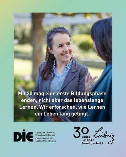 Zwei Frauen unterhalten sich freundlich im Freien, eine von ihnen hält einen Stift und ein Notizbuch in der Hand. In der Mitte des Bildes steht folgender Text:
„Mit 30 mag eine erste Bildungsphase enden, nicht aber das lebenslange Lernen. Wir erforschen, wie Lernen ein Leben lang gelingt.“
Darunter befinden sich Logos und Schriftzüge:
Links das Logo des DIE (Deutsches Institut für Erwachsenenbildung – Leibniz-Zentrum für Lebenslanges Lernen),
rechts das Jubiläumslogo „30 Jahre Leibniz-Gemeinschaft“.