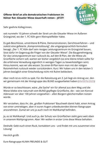 Das Bild zeigt einen offenen Brief an alle demokratischen Fraktionen im Kölner Rat. Der Brief trägt den Titel "Offener Brief an alle demokratischen Fraktionen im Kölner Rat: Gleueler Wiese dauerhaft retten – JETZT!" und ist von der Ratsgruppe "KLIMA FREUNDE & GUT" stammend. Der Brief beginnt mit einer Begrüßung an die Kolleginnen und Kollegen und beschreibt den Streit um die Gleueler Wiese im Außen Grüngürtel, der seit 10 Jahren schwelt. Er erläutert die verschiedenen Entwicklungen, einschließlich Beschlüsse, Demonstrationen, Gerichtsverfahren und einer "Kompromisslösung", die dem 1. FC Köln die Erlaubnis gibt, sein Leistungszentrum im Grüngürtel zu bauen, während die Gleueler Wiese erhalten bleibt. Der Brief betont, dass die Baugenehmigung für das Leistungszentrum im Gegenzug für die Wiese erteilt wurde, und kritisiert die Verzögerung und die fehlende Entscheidung der Ratsmehrheit. Er erwähnt einen gemeinsamen Antrag mit der Kreisgruppe des BUND, der die Wiese als naturnah gepflegte Grünfläche beschützen soll. Der Brief endet mit einer Aufforderung, sich für die Wiese einzusetzen und gemeinsam eine Lösung zu finden.