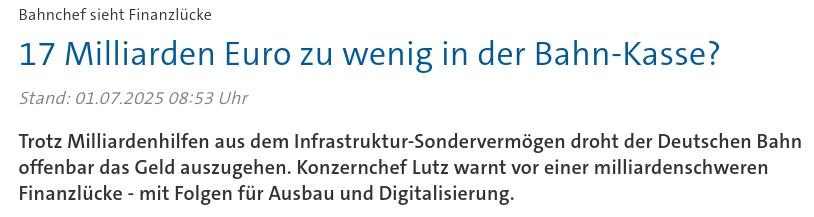 Screenshot einer Headline vom 1. Juli 2025

Bahnchef sieht Finanzlücke
17 Milliarden Euro zu wenig in der Bahn-Kasse?

Trotz Milliardenhilfen aus dem Infrastruktur-Sondervermögen droht der Deutschen Bahn offenbar das Geld auszugehen. Konzernchef Lutz warnt vor einer milliardenschweren Finanzlücke - mit Folgen für Ausbau und Digitalisierung.