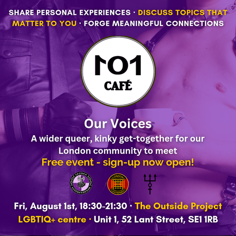 Cafe 101: our voices,
a wider queer, kinky get together for our London Community to meet.
Free event -sign-up Now Open!

Friday, august 1st, 18:30 -21:30
the outside project community center
Unit 1, Se1 1RB