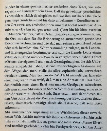 Kinder in einem gewissen Alter entdecken eines Tages, wie aufregend eine Landkarte sein kann. Daß ihr gewohntes, persönliches Leben sich wirklich da abspielen soll, wo ihm auf ihrer Oberfläche ganz unpersönliche – und bis dato unbekannte – Koordinaten seinen Ort zuweisen, erscheint ihnen zunächst höchst sonderbar. Ausrufe wie: «Da bin ich gewesen» und «Jetzt bin ich hier» verraten ihr Staunen darüber, daß der Schauplatz der vorigen Sommerferien, ein Ort, mit dem für die Erinnerung so ausnehmend persönliche Erlebnisse verbunden sind wie, daß man seinen ersten Hund bekam oder sich heimlich eine Würmersammlung zulegte, nach Längen- und Breitengraden bestimmbar sein soll, die fremde Leute einem selbst, dem Hund und den Würmern vorgeschrieben haben. Dieses «Orten» der eigenen Person nach Gestaltprinzipien, die sich Unbekannte ausgedacht haben, ist eine der wichtigsten Stationen auf dem Wege, den man, vielleicht allzu euphemistisch, «erwachsen werden» nennt. Man tritt in die Wirklichkeitswelt der Erwachsenen ein, wenn man weiß, daß man eine Adresse ...