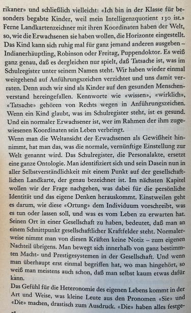 rikaner» und schließlich vielleicht: «Ich bin in der Klasse für besonders begabte Kinder, weil mein Intelligenzquotient 130 ist.»

Ferne Landkartenzeichner mit ihren Koordinaten haben der Welt, so, wie die Erwachsenen sie haben wollen, die Horizonte eingestellt. Das Kind kann sich ruhig mal für ganz jemand anderen ausgeben – Indianerhäuptling, Robinson oder Freitag, Puppendoktor. Es weiß ganz genau, daß es dergleichen nur spielt, daß Tatsache ist, was im Schulregister unter seinem Namen steht. Wir haben wieder einmal weitgehend auf Anführungszeichen verzichtet und uns damit verraten. Denn auch wir sind als Kinder auf den gesunden Menschenverstand hereingefallen. Kennworte wie «wissen», «wirklich», «Tatsache» gehören von Rechts wegen in Anführungszeichen. Wenn ein Kind glaubt, was im Schulregister steht, ist es gesund. Und ein normaler Erwachsener ist, wer im Rahmen der ihm zugewiesenen Koordinaten sein Leben verbringt.

Wenn man die Weltansicht der Erwachsenen als Gewißheit hinnimmt...