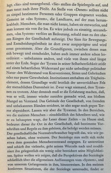 legt. «Sie» sind tonangebend. «Sie» stellen die Spielregeln auf, und man tanzt nach ihrer Pfeife. An Stelle von «Denen» sollten nicht zu simpel bestimmte Personen oder Gruppen eingesetzt werden. Gemeint ist «das System», die Landkarte, auf der man herumkrabbelt. Menschen, die man nicht kennt, haben sie entworfen, und man kommt nie von ihr los. Es wäre jedoch zu einseitig, anzunehmen, «das System» verlöre an Bedeutung, sobald man zu den oberen Rängen der Gesellschaft aufsteigt. Der Sinn für Bewegungs- und Entscheidungsfreiheit ist dort zwar ausgeprägter und wird ernst genommen. Aber die Grundfiguren, zwischen denen man sich bewegt und entscheidet, haben auch immer andere schon koordiniert – unbekannte andere, und viele von ihnen sind längst unter der Erde. Sogar der Tyrann in seiner Selbstherrlichkeit stößt auf einen beharrlichen Widerstand gar nicht unbedingt politischer Natur: den Widerstand von Konventionen, Sitten und Gebräuchen oder nur purer Gewohnheit. Institutionen enthalten ein Trägheitselement...