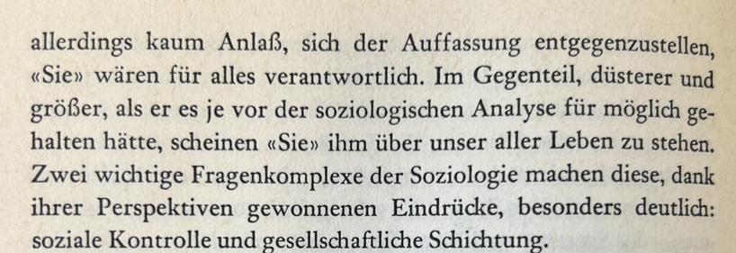 allerdings kaum Anlaß, sich der Auffassung entgegenzustellen, «Sie» wären für alles verantwortlich. Im Gegenteil, düsterer und größer, als er es je vor der soziologischen Analyse für möglich gehalten hätte, scheinen «Sie» ihm über unser aller Leben zu stehen. Zwei wichtige Fragenkomplexe der Soziologie machen diese, dank ihrer Perspektiven gewonnenen Eindrücke, besonders deutlich: soziale Kontrolle und gesellschaftliche Schichtung.​​​​​​​​​​​​​​​​