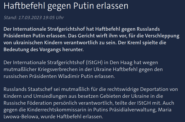 Quelle zur Perplexity-Recherche nach der Vergleichbarkeit der Anklagen/Haftbefehle des IStGH gegen W. Putin und B. Netanjahu.

Hier: W. Putin, Quelle: ARD/Tagesschau, Stand: 17.03.2023, Abruf 1.7.2025, URL: https://www.tagesschau.de/ausland/europa/putin-haftbefehl-internationaler-strafgerichtshof-101.html

Text im Screenshot/sichtbaren Teil des Artikels:

Wladimir Putin

Internationaler Strafgerichtshof Haftbefehl gegen Putin erlassen

Der Internationale Strafgerichtshof hat Haftbefehl gegen Russlands Präsidenten Putin erlassen. Das Gericht wirft ihm vor, für die Verschleppung von ukrainischen Kindern verantwortlich zu sein. Der Kreml spielte die Bedeutung des Vorgangs herunter.

Der Internationale Strafgerichtshof (IStGH) in Den Haag hat wegen mutmaßlicher Kriegsverbrechen in der Ukraine Haftbefehl gegen den russischen Präsidenten Wladimir Putin erlassen.

Russlands Staatschef sei mutmaßlich für die rechtswidrige Deportation von Kindern und Umsiedlungen aus besetzen Gebieten der Ukraine in die Russische Föderation persönlich verantwortlich, teilte der IStGH mit. Auch gegen die Kinderrechtskommissarin in Putins Präsidialverwaltung, Maria Lwowa-Belowa, wurde Haftbefehl erlassen.