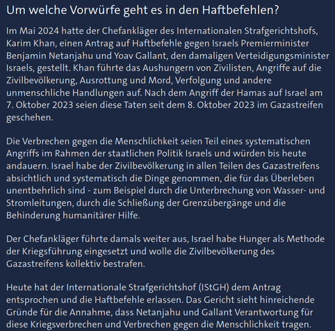 Quelle zur Perplexity-Recherche nach der Vergleichbarkeit der Anklagen/Haftbefehle des IStGH gegen W. Putin und B. Netanjahu.

Hier: Benjamin Netanjahu, Quelle ARD/Tagesschau, Stand: 21.11.2024, Abruf: 1.7.2025, URL: https://www.tagesschau.de/ausland/asien/haftbefehl-istgh-faq-100.html

Sichtbarer Ausschnitt des Artikels (wg. Limits gekürzt):

[..]Im Mai 2024 hatte der Chefankläger des Internationalen Strafgerichtshofs, Karim Khan, einen Antrag auf Haftbefehle gegen Israels Premierminister Benjamin Netanjahu [..] gestellt. Khan führte das Aushungern von Zivilisten, Angriffe auf die Zivilbevölkerung, Ausrottung und Mord, Verfolgung und andere unmenschliche Handlungen auf. Nach dem Angriff der Hamas auf Israel am 7. Oktober 2023 seien diese Taten seit dem 8. Oktober 2023 im Gazastreifen geschehen.

Die Verbrechen gegen die Menschlichkeit seien Teil eines systematischen Angriffs im Rahmen der staatlichen Politik Israels und würden bis heute andauern. Israel habe der Zivilbevölkerung in allen Teilen des Gazastreifens absichtlich und systematisch die Dinge genommen, die für das Überleben unentbehrlich sind - zum Beispiel durch die Unterbrechung von Wasser- und Stromleitungen, durch die Schließung der Grenzübergänge und die Behinderung humanitärer Hilfe.

Der Chefankläger führte damals weiter aus, Israel habe Hunger als Methode der Kriegsführung eingesetzt [..].

Heute hat der Internationale Strafgerichtshof (IStGH) dem Antrag entsprochen und die Haftbefehle erlassen. [..]