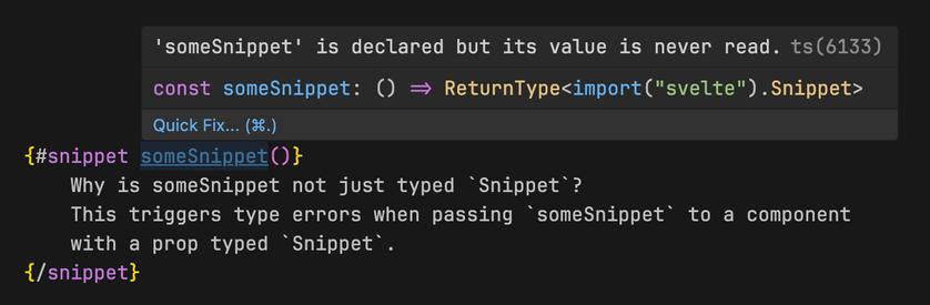 {#snippet someSnippet()}
	Why is someSnippet not just typed `Snippet`?
	This triggers type errors when passing `someSnippet` to a component
	with a prop typed `Snippet`.
{/snippet}

"someSnippet" is typed "() => ReturnType<import("svelte").Snippet>"