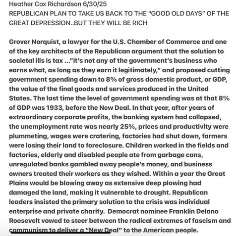 Heather Cox Richardson 6/30/25

REPUBLICAN PLAN TO TAKE US BACK TO THE “"GOOD OLD DAYS" OF THE GREAT DEPRESSION..BUT THEY WILL BE RICH

Grover Norquist, a lawyer and one of the key architects of the Republican argument that the solution to societalills is tax ..."it's not any of the government’s business who earns what, as long as they earn it legitimately,” and proposed cutting government spending down to 8% of gross domestic product, or GDP, the value of the final goods and services produced in the United States. The last time the level of government spending was at that 8% of GDP was 1933, before the New Deal. In that year, after years of extraordinary corporate profits, the banking system had collapsed, the unemployment rate was nearly 25%, prices and productivity were plummeting, wages were cratering, factories had shut down, farmers were losing their land to foreclosure. Children worked in the fields and factories, elderly and disabled people ate from garbage cans, unregulated banks gambled away people’s money, and business owners treated their workers as they wished. Within a year the Great Plains would be blowing away as extensive deep plowing had damaged the land, making it vulnerable to drought. Republican leaders insisted the primary solution to the crisis was individual enterprise and private charity. Democrat nominee Franklin Delano Roosevelt vowed to steer between the radical extremes of fascism and communismtg deliver g “New Deal” to the American people.