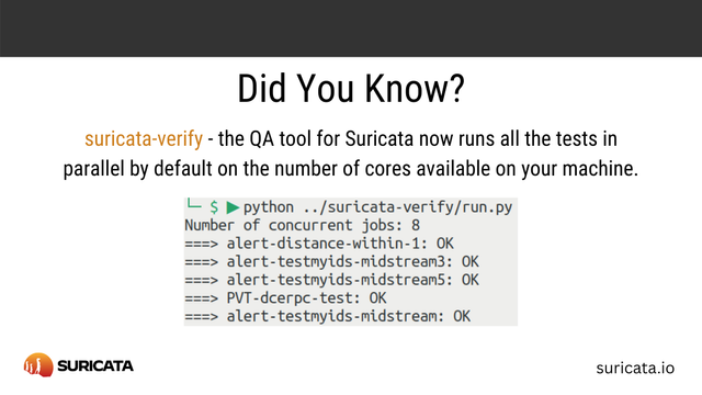 A white card mainly with text, a Suricata tip:
Did you know?
suricata-verify - the QA tool for Suricata now runs all the tests in parallel by default on the number of cores available on your machine.

[a screenshot of a terminal shows]
$python ../suricata/verify/run.py
Number of concurrent jobs: 8
===> alert-distance-within-1: OK
===> alert-testmyids-midstream3: OK
===> alert-testmyids-midstream5: OK
===> PVT-dcerpc=test: OK
===> alert-testmyids-midstream: OK

On the bottom left, there is the Suricata logo.
On the bottom right, the web page: suricata.io