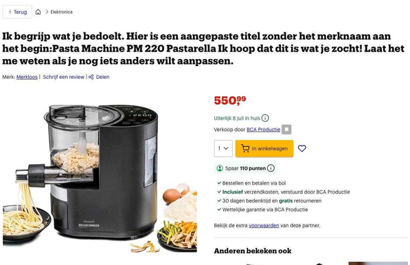 bol.com (kinda like Dutch Amazon) listing for a 550,99 euro pasta machine with a full LLM output as title that translates to: "I understand what you mean. Here is a altered title without brand name at the beginning:Pasta Machine PM 220 Pastarella I hope that this is what you where searching for! Let me know if you wanna change another thing."
(Original Dutch text in the picture: "Ik begrijp wat je bedoelt. Hier is een aangepaste title zonder het merknaam aan het begin:Pasta Machine PM220 Pastarella Ik hoop dat dit is wat je zocht! Laat het me weten als je og iets anders wilt aanpassen.")