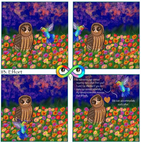 113: Effort

Photo Description:
Panel 1: In a floral field under a night sky, which is navy blue with orange and pink clouds, sits a non-speaking spotted owl named Sundae and flies a fiery-throated hummingbird named Macaron. Macaron flies in front of her and she turns her head to look at him.

Panel 2: Macaron flies behind her. Sundae turns her head around to see him.

Panel 3: Macaron flies below, Sundae turns her head in that direction. 

Panel 4: Macaron flies up and says, "Is maintaining eye contact requiring more effort from you? I won't be offended if you don't make eye contact especially if my natural movements increase that difficulty. We can accommodate each other."
There is a brown heart above Sundae who has her head tilted upwards.