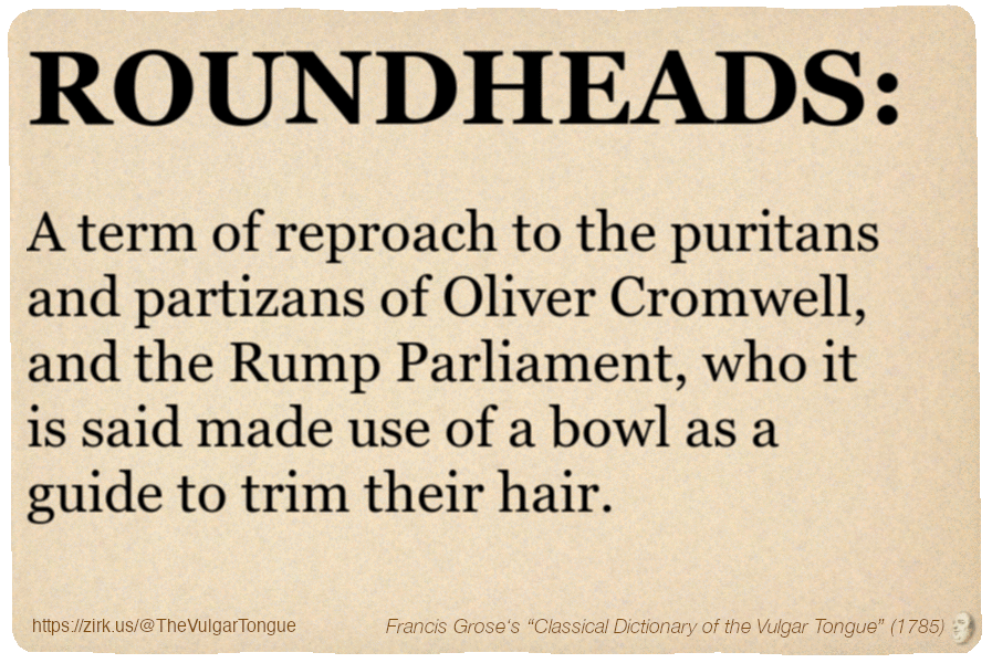 Image imitating a page from an old document, text (as in main toot):

ROUNDHEADS. A term of reproach to the puritans and partizans of Oliver Cromwell, and the Rump Parliament, who it is said made use of a bowl as a guide to trim their hair.

A selection from Francis Grose’s “Dictionary Of The Vulgar Tongue” (1785)