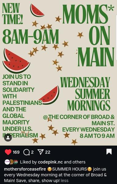 Moms on Main 
Wednesdays in summer, 8-9 AM
Corner of Broad and Main St
Durham, NC, USA

Join us to stand in solidarity with Palestinians and the global majority under US imperialism 

Poster decorated with gold stars and watermelon slices

By mothers for ceasefire on Instagram