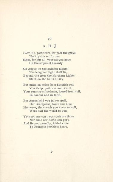 Violet Jacob
“To A.H.J.”

Past life, past tears, far past the grave,‍‍
‍‍‍‍The tryst is set for me,
Since, for our all, your all you gave‍‍
‍‍‍‍On the slopes of Picardy.

On Angus, in the autumn nights,‍‍
‍‍‍‍The ice-green light shall lie.
Beyond the trees the Northern Lights‍‍
‍‍‍‍Slant on the belts of sky.

But miles on miles from Scottish soil‍‍
‍‍‍‍You sleep, past war and scaith,
Your country’s freedman, loosed from toil.‍‍
‍‍‍‍In honour and in faith.

For Angus held you in her spell,
‍‍‍‍Her Grampians, faint and blue,
Her ways, the speech you knew so well,
‍‍‍‍Were half the world to you.

Yet rest, my son; our souls are those‍‍
‍‍‍‍Nor time nor death can part,
And lie you proudly, folded close‍‍
‍‍‍‍To France’s deathless heart.