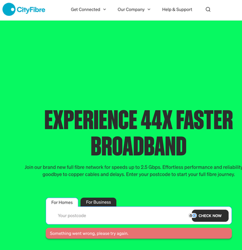 A screengrab of https://cityfibre.com. Below the field where you can enter a postcode in order to see if you can sign up for their service, there is an error saying (unhelpfully) “Something went wrong, please try again” (the comma splice is as written). This error occurs around 49 times out of 50, and if you get it to give you a list of addresses, you get the same error when clicking on one.