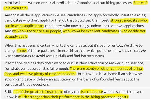 Excerpts from the blog article, *highlighted* by me:
…
A lot has been written on social media about Canonical and our hiring processes. *Some of it is even true.*
…
Amongst all these applications we see: candidates who apply for wholly unsuitable roles; candidates who don’t apply for the job that would suit them best; *strong candidates who put in weak applications;* candidates who unwittingly undermine their own applications. And *we know there are also people, who would be excellent candidates, who decide not to apply at all.*

When this happens, it certainly hurts the candidate, but it’s bad for us too. We’d like to change *some* of those patterns – hence this article, which points out how they occur. We want candidates to avoid some pitfalls and find better success.
…
If someone decides they don’t want to discuss their education or answer our questions, for whatever reason, that is fair enough. *There are plenty of other companies offering jobs, and we have plenty of other candidates.* But, it would be a shame if an otherwise strong candidate withdrew an application on the basis of unfounded fears about the purpose of those questions.
…
Still, *one of the greatest frustrations* of my role *is a candidate* whom I suspect, or even know, is *much stronger than their performance in the hiring process suggests.*
…