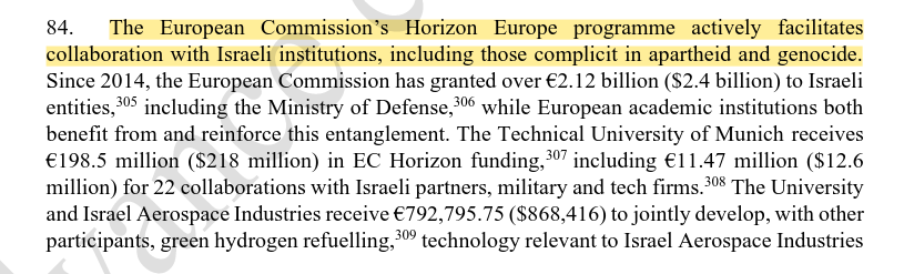 84. The European Commission’s Horizon Europe programme actively facilitates collaboration with Israeli institutions, including those complicit in apartheid and genocide. Since 2014, the European Commission has granted over €2.12 billion ($2.4 billion) to Israeli entities,305 including the Ministry of Defense,306 while European academic institutions both benefit from and reinforce this entanglement. The Technical University of Munich receives €198.5 million ($218 million) in EC Horizon funding,307 including €11.47 million ($12.6 million) for 22 collaborations with Israeli partners, military and tech firms.308 The University and Israel Aerospace Industries receive €792,795.75 ($868,416) to jointly develop, with other participants, green hydrogen refuelling,309 technology relevant to Israel Aerospace Industries (...)