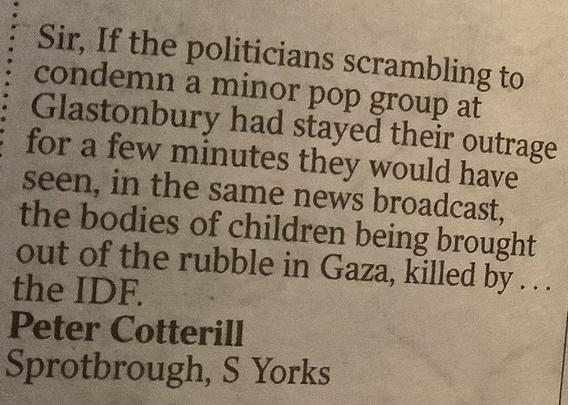 Sir,

If the politicians scrambling to condemn a minor pop group at Glastonbury had stayed their outrage for a few minutes they would have seen, in the same news broadcast, the bodies of children being brought out of the rubble in Gaza, killed by ... the IDF.

Peter Cotterill
Sprotborough, S Yorks