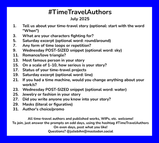 #TimeTravelAuthors
July 2025

1. Tell us about your time-travel story (optional: start with the word “"When")
3. What are your characters fighting for?
5. Saturday excerpt (optional word: round/around)
7. Any form of time loops or repetition?
9. Wednesday POST-SIZED snippet (optional word: sky)
11. Romance/love triangle?
13. Most famous person in your story
15. On a scale of 1-10, how serious is your story?
17. Status of your time-travel projects
19. Saturday excerpt (optional word: line)
21. If you had a time machine, would you change anything about your work/s?
23. Wednesday POST-SIZED snippet (optional word: water)
25. Jewelry or fashion in your story
27. Did you write anyone you know into your story?
29. Masks (literal or figurative)
31. Author's choice/promo

All time-travel authors and published works, WIPs, atc. welcome!

To join, just answer the prompts on odd days, using the hashtag #TimeTravelAuthors. On even days, post what you like.
Questions? @juliebihn@mastodon.social