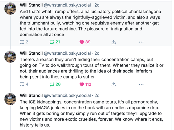 And that's what Trump offers: a hallucinatory political phantasmagoria where you are always the rightfully-aggrieved victim, and also always the triumphant bully, watching one repulsive enemy after another get fed into the torture machine. The pleasure of indignation and domination all at once
There's a reason they aren't hiding their concentration camps, but going on TV to do walkthrough tours of them. Whether they realize it or not, their audiences are thrilling to the idea of their social inferiors being sent into these camps to suffer.
The ICE kidnappings, concentration camp tours, it's all pornography, keeping MAGA junkies in on the hook with an endless dopamine drip. When it gets boring or they simply run out of targets they'll upgrade to new victims and more exotic cruelties, forever. We know where it ends, history tells us.