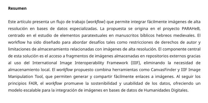 Resumen

Este artículo presenta un flujo de trabajo (workflow) que permite integrar fácilmente imágenes de alta resolución en bases de datos especializadas. La propuesta se origina en el proyecto PARAHeB, centrado en el estudio de elementos paratextuales en manuscritos bíblicos hebreos medievales. El workflow ha sido diseñado para abordar desafíos tales como restricciones de derechos de autor y limitaciones de almacenamiento relacionadas con imágenes de alta resolución. El componente central de esta solución es el acceso a fragmentos de imágenes almacenadas en repositorios externos gracias al uso del International Image Interoperability Framework (IIIF), eliminando la necesidad de almacenamiento local. El workflow propuesto combina herramientas como CanvasFinder y IIIF Image Manipulation Tool, que permiten generar y compartir fácilmente enlaces a imágenes. Al seguir los principios FAIR, el workflow promueve la sostenibilidad y usabilidad de los datos, ofreciendo un modelo escalable para la integración de imágenes en bases de datos de Humanidades Digitales.