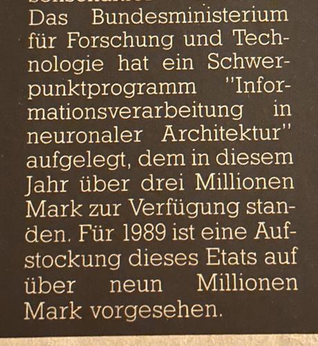 Das Bundesministerium für Forschung und Technologie hat ein Schwerpunktprogramm
"Informationsverarbeitung in neuronaler Architektur" aufgelegt, dem in diesem Jahr über drei Millionen Mark zur Verfügung standen. Für 1989 ist eine Aufstockung dieses Etats auf über neun Millionen Mark vorgesehen.