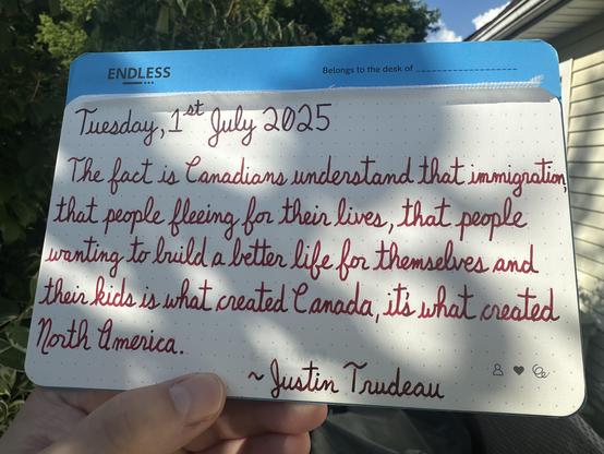 A pen quote of Justin Trudeau that reads, “The fact is Canadians understand that immigration, that people fleeing for their lives, that people wanting to build a better life for themselves and their kids is what created Canada, it's what created North America.”

Written using Diamine Writers Blood, Wearingeul Captain Hook & Dominant Industry Ginger Chicken.