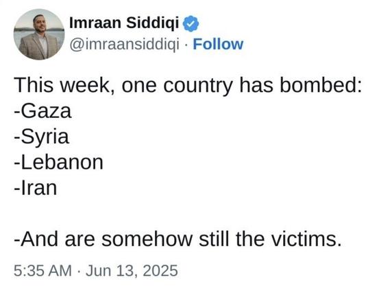 The image shows a tweet from a verified account named Imraan Siddiqui, with the handle [@]imraansiddiqi. The tweet is dated June 13, 2025, at 5:35 AM. The tweet's content is a statement about a hypothetical scenario where a single country has bombed multiple regions, including Gaza, Syria, Lebanon, and Iran, and yet these regions are still considered victims. The tweet is presented in a simple, black text on a white background, with the user's profile picture and name at the top, followed by the tweet text and the timestamp at the bottom.