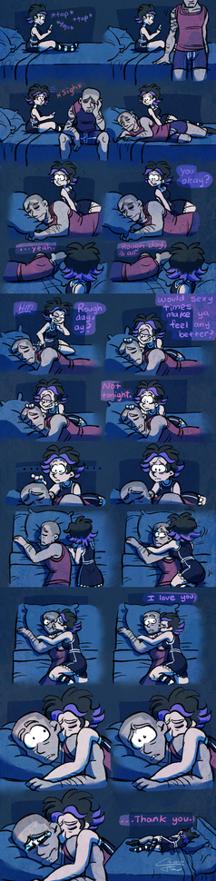 A cartoon scene in multiple frames. A woman sits on a bed, tap tap tapping at her phone. A man approaches and slumps down with a sad, weary sigh before lying miserably next to her. She stops what she's doing and watches him with a concerned expression.

"You okay?"

He takes a moment to respond. "Yeah. Rough day, is all."

She takes on a mischievous demeanor. "Hm. Rough day, ay?" She lays a hand on his head and asks, "Would sexy times make ya feel any better?"

He takes a moment to respond. "Not tonight."

This distresses her, and she climbs to become his big spoon, kissing him on the cheek. "I love you," she says and just cuddles him.

His expression meanwhile went from sad to worried to annoyed to terrified and finally to just crying.

In the last frame, he finally manages to say "Thank you."