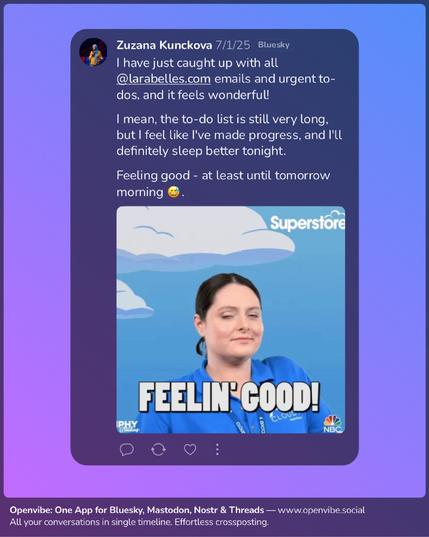 Zuzana Kunckova posts on Bluesky:

I have just caught up with all @larabelles.com emails and urgent to-dos, and it feels wonderful!

I mean, the to-do list is still very long, but I feel like I've made progress, and I'll definitely sleep better tonight.

Feeling good - at least until tomorrow morning 😅.