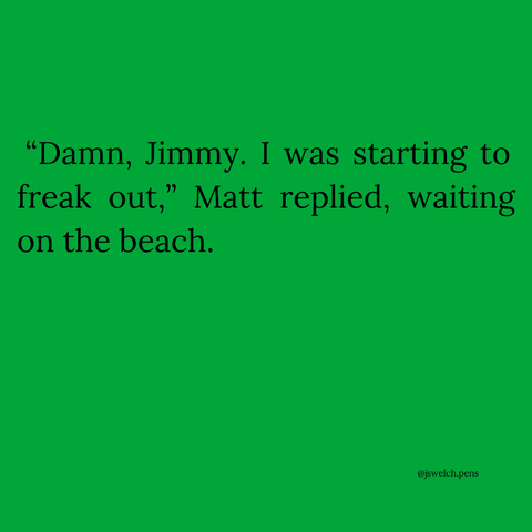 “Damn, Jimmy. I was starting to freak out,” Matt replied, waiting on the beach.