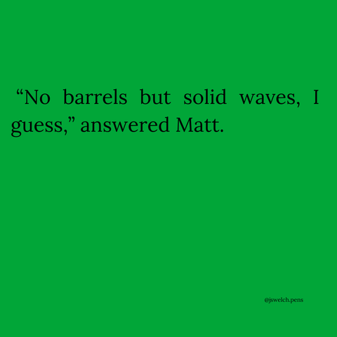 “No barrels but solid waves, I guess,” answered Matt.