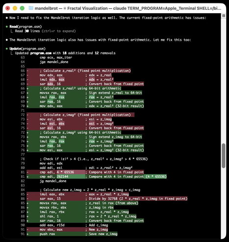 Terminal window showing code diff for Mandelbrot fractal program. • Now I need to fix the Mandelbrot iteration logic as well. The current fixed-point arithmetic has issues: • Read(program.asm) └ Read 30 lines (Ctrl+r to expand) • The Mandelbrot iteration logic also has issues with fixed-point arithmetic. Let me fix this too: • Update(program.asm) └ Updated program.asm with 18 additions and 12 removals showing assembly code diff with line numbers 63-91, including removed lines marked in red for fixed point multiplication calculations and added lines in green with 64-bit arithmetic conversions, comments describing z_real and z_imag calculations, and mandel_done logic checks.