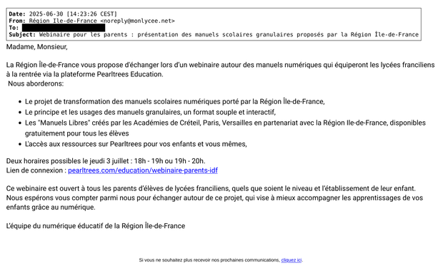 Texte du message:


Date: 2025-06-30 [14:23:26 CEST]
From: Région Ile-de-France <noreply@monlycee.net>
Subject: Webinaire pour les parents : présentation des manuels scolaires granulaires proposés par la Région Île-de-France

Madame, Monsieur, 
 
La Région Île-de-France vous propose d'échanger lors d’un webinaire autour des manuels numériques qui équiperont les lycées franciliens à la rentrée via la plateforme Pearltrees Education.
Nous aborderons: 

* Le projet de transformation des manuels scolaires numériques porté par la Région Île-de-France,
* Le principe et les usages des manuels granulaires, un format souple et interactif,
* Les "Manuels Libres" créés par les Académies de Créteil, Paris, Versailles en partenariat avec la Région Ile-de-France, disponibles gratuitement pour tous les élèves 
* L'accès aux ressources sur Pearltrees pour vos enfants et vous mêmes, 

Deux horaires possibles le jeudi 3 juillet : 18h - 19h ou 19h - 20h.
Lien de connexion : pearltrees.com/education/webinaire-parents-idf
 
Ce webinaire est ouvert à tous les parents d’élèves de lycées franciliens, quels que soient le niveau et l’établissement de leur enfant.
Nous espérons vous compter parmi nous pour échanger autour de ce projet, qui vise à mieux accompagner les apprentissages de vos enfants grâce au numérique.

L’équipe du numérique éducatif de la Région Île-de-France