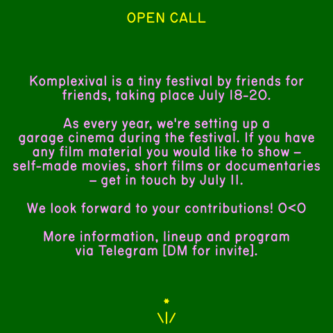 OPEN CALL

Komplexival is a tiny festival by friends for friends, taking place July 18-20.

As every year, we're setting up a garage cinema during the festival. If you have any film material you would like to show - self-made movies, short films or documentaries — get in touch by July 11.

We look forward to your contributions!

 More information, lineup and program via Telegram [DM for invite].
