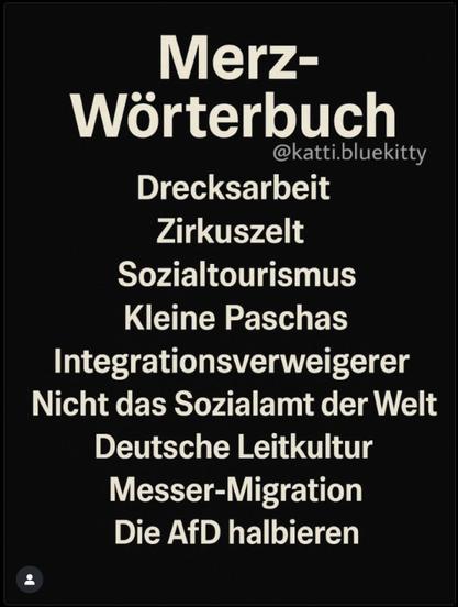Merz-Wörterbuch
@katti.bluekitty
Drecksarbeit
Zirkuszelt
Sozialtourismus
Kleine Paschas
Integrationsverweigerer
Nicht das Sozialamt der Welt
Deutsche Leitkultur
Messer-Migration
Die AfD halbieren🖖